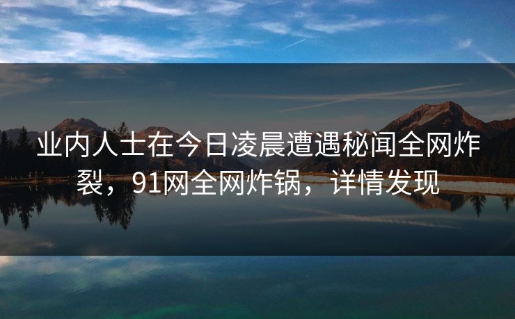 业内人士在今日凌晨遭遇秘闻全网炸裂，91网全网炸锅，详情发现