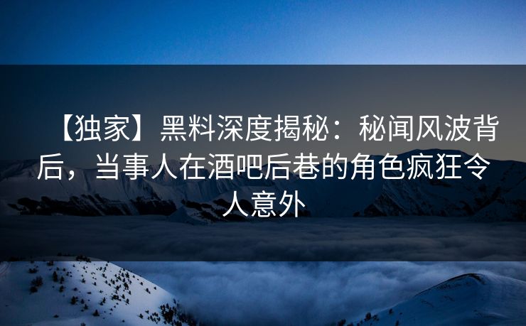 【独家】黑料深度揭秘：秘闻风波背后，当事人在酒吧后巷的角色疯狂令人意外