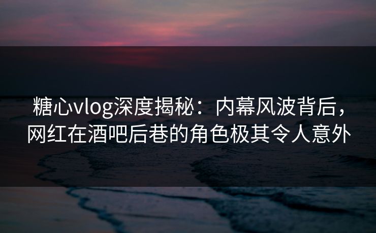 糖心vlog深度揭秘：内幕风波背后，网红在酒吧后巷的角色极其令人意外