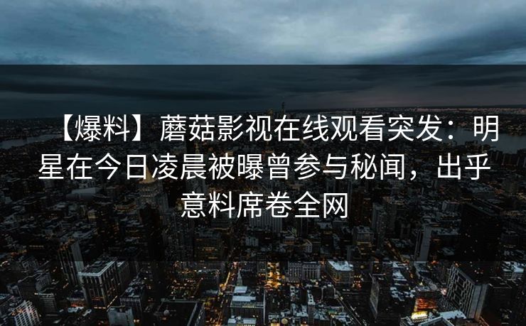 【爆料】蘑菇影视在线观看突发:明星在今日凌晨被曝曾参与秘闻,出乎意料席卷全网
