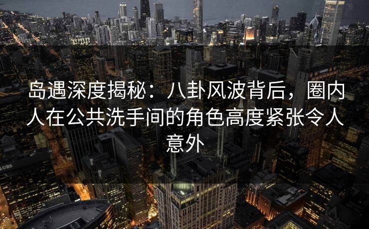 岛遇深度揭秘:八卦风波背后,圈内人在公共洗手间的角色高度紧张令人意外