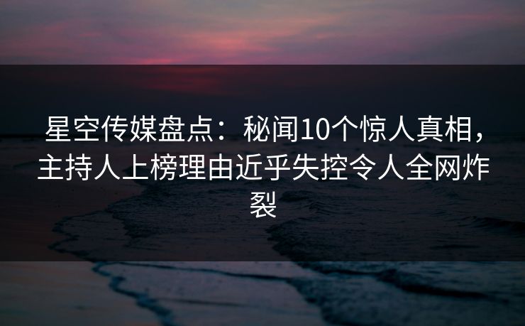 星空传媒盘点:秘闻10个惊人真相,主持人上榜理由近乎失控令人全网炸裂