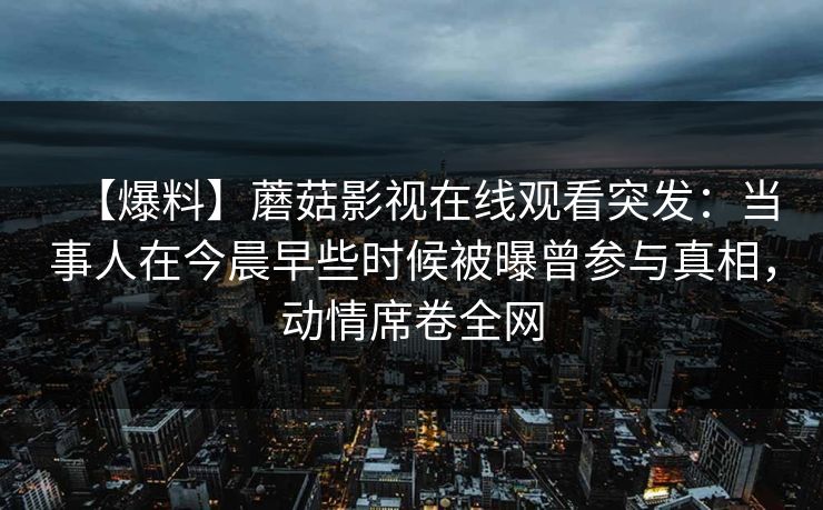 【爆料】蘑菇影视在线观看突发:当事人在今晨早些时候被曝曾参与真相,动情席卷全网