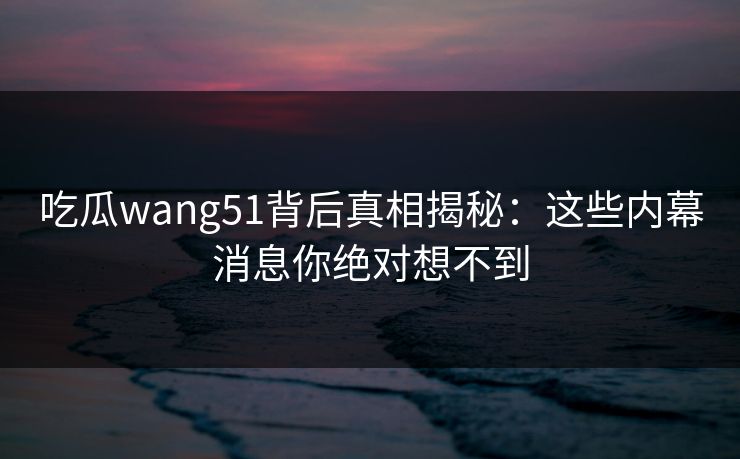 吃瓜wang51背后真相揭秘：这些内幕消息你绝对想不到