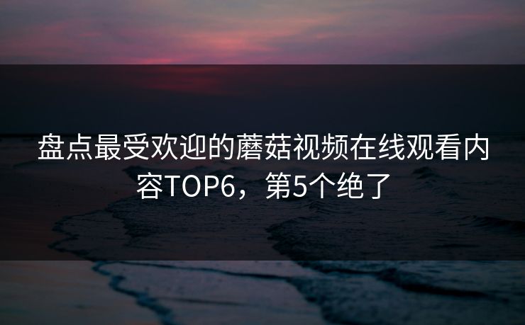盘点最受欢迎的蘑菇视频在线观看内容TOP6，第5个绝了