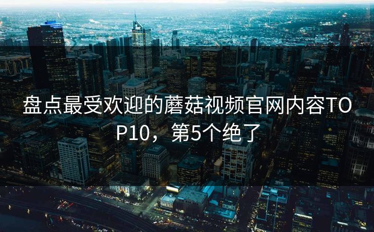 盘点最受欢迎的蘑菇视频官网内容TOP10，第5个绝了