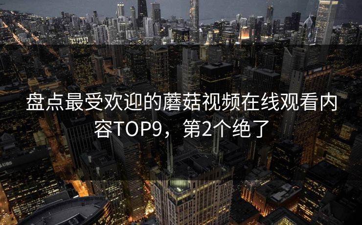 盘点最受欢迎的蘑菇视频在线观看内容TOP9，第2个绝了