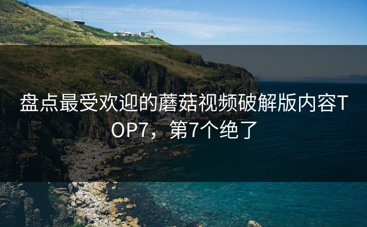 盘点最受欢迎的蘑菇视频破解版内容TOP7，第7个绝了