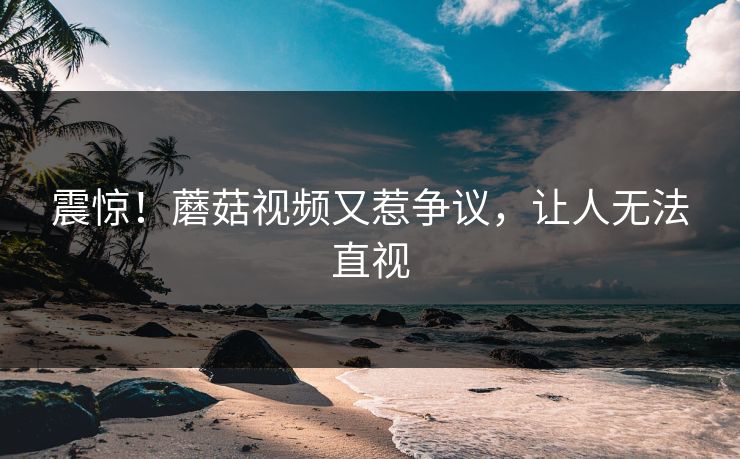 震惊！蘑菇视频又惹争议，让人无法直视