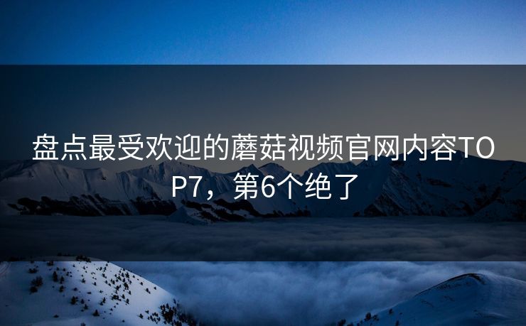 盘点最受欢迎的蘑菇视频官网内容TOP7，第6个绝了