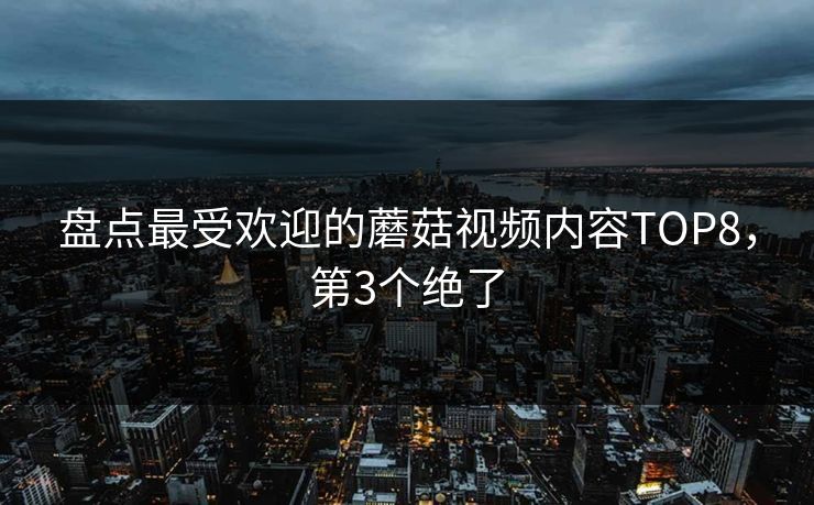 盘点最受欢迎的蘑菇视频内容TOP8，第3个绝了