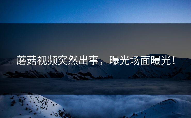 蘑菇视频突然出事，曝光场面曝光！