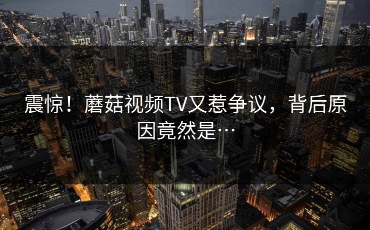 震惊！蘑菇视频TV又惹争议，背后原因竟然是…