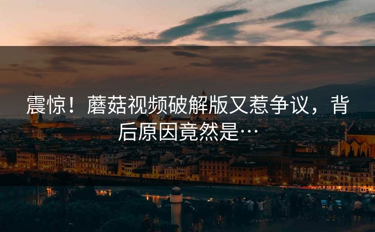 震惊！蘑菇视频破解版又惹争议，背后原因竟然是…