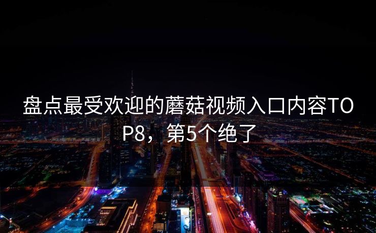 盘点最受欢迎的蘑菇视频入口内容TOP8，第5个绝了