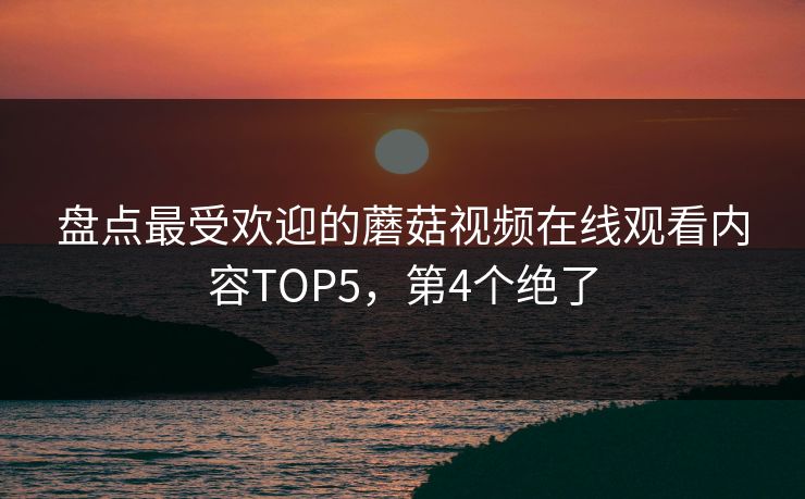 盘点最受欢迎的蘑菇视频在线观看内容TOP5，第4个绝了