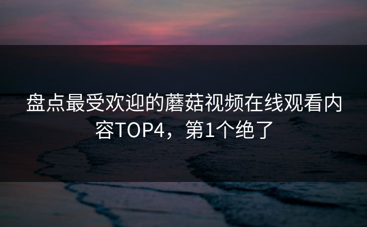 盘点最受欢迎的蘑菇视频在线观看内容TOP4，第1个绝了
