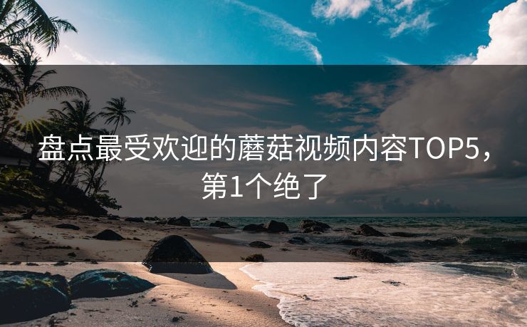 盘点最受欢迎的蘑菇视频内容TOP5，第1个绝了
