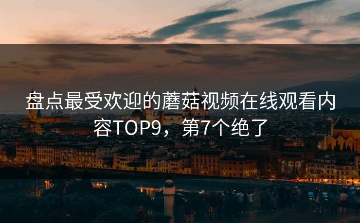 盘点最受欢迎的蘑菇视频在线观看内容TOP9，第7个绝了