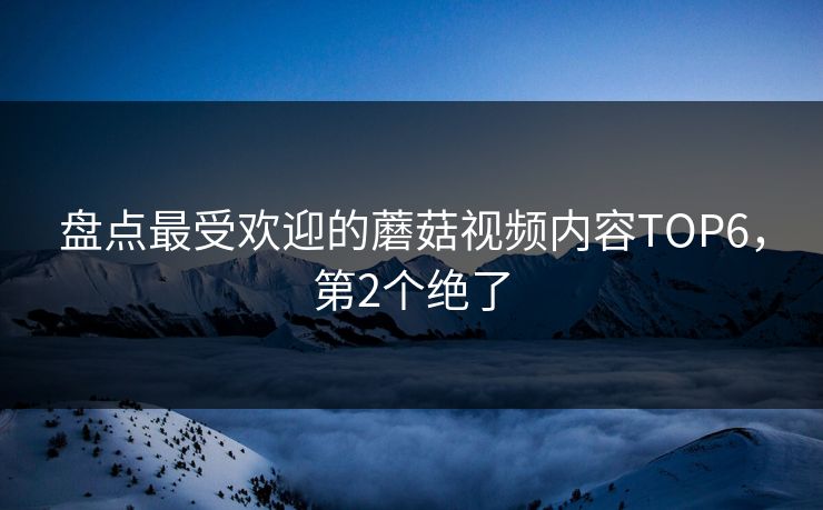 盘点最受欢迎的蘑菇视频内容TOP6，第2个绝了