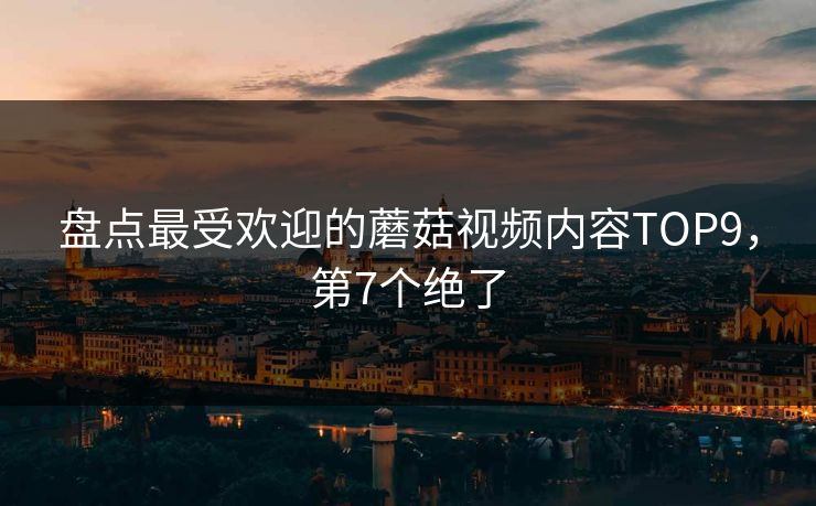 盘点最受欢迎的蘑菇视频内容TOP9，第7个绝了