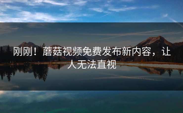 刚刚！蘑菇视频免费发布新内容，让人无法直视