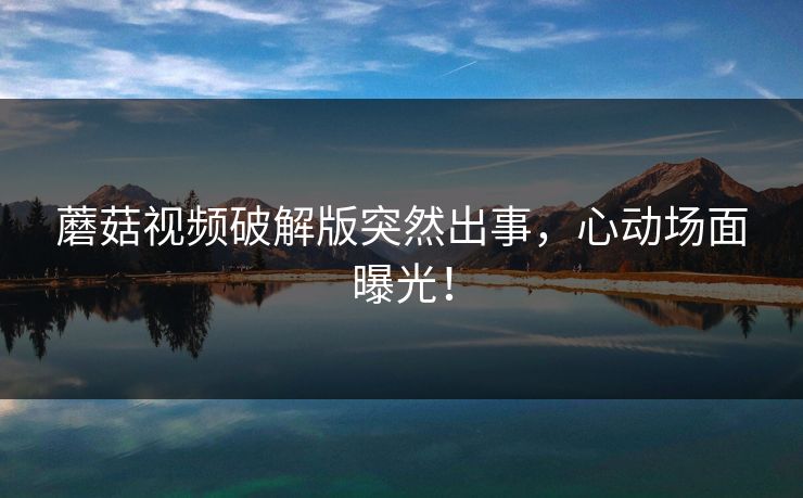 蘑菇视频破解版突然出事，心动场面曝光！