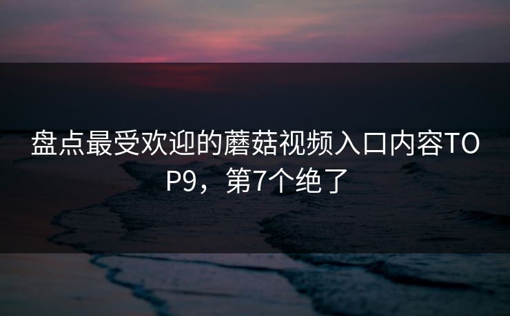 盘点最受欢迎的蘑菇视频入口内容TOP9，第7个绝了