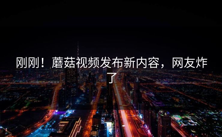 刚刚！蘑菇视频发布新内容，网友炸了
