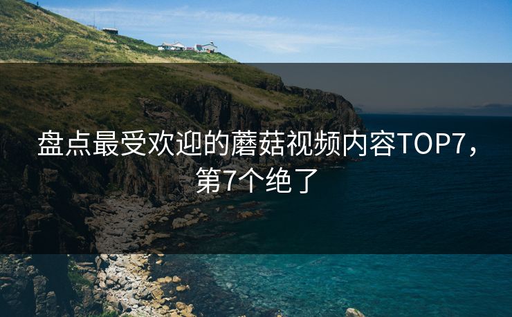 盘点最受欢迎的蘑菇视频内容TOP7，第7个绝了