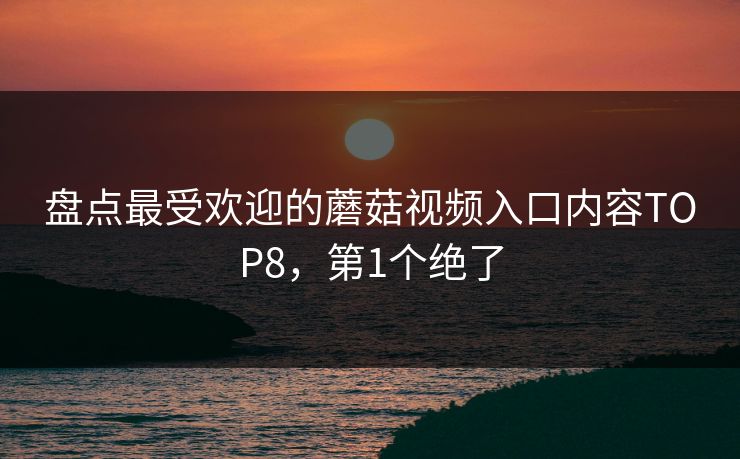 盘点最受欢迎的蘑菇视频入口内容TOP8，第1个绝了