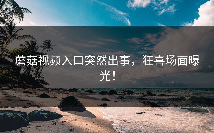 蘑菇视频入口突然出事，狂喜场面曝光！
