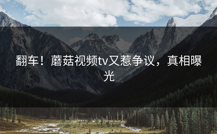 翻车！蘑菇视频tv又惹争议，真相曝光