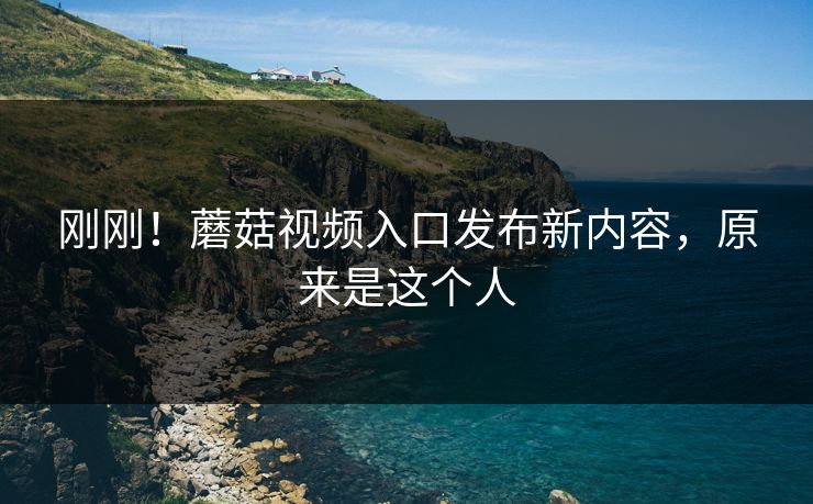刚刚！蘑菇视频入口发布新内容，原来是这个人