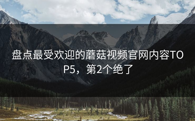 盘点最受欢迎的蘑菇视频官网内容TOP5，第2个绝了
