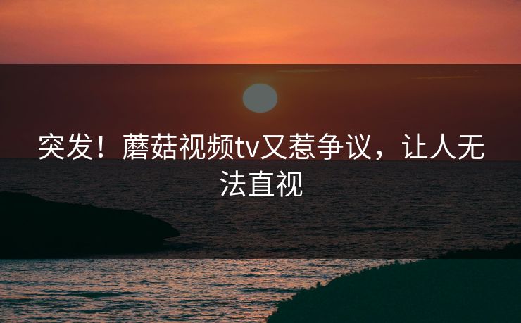 突发！蘑菇视频tv又惹争议，让人无法直视