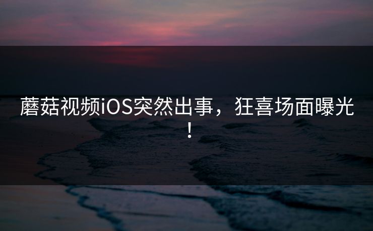 蘑菇视频iOS突然出事，狂喜场面曝光！
