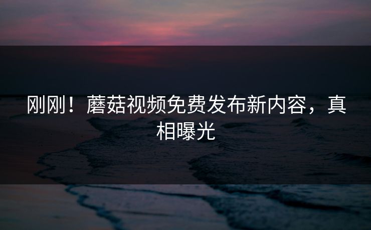 刚刚！蘑菇视频免费发布新内容，真相曝光