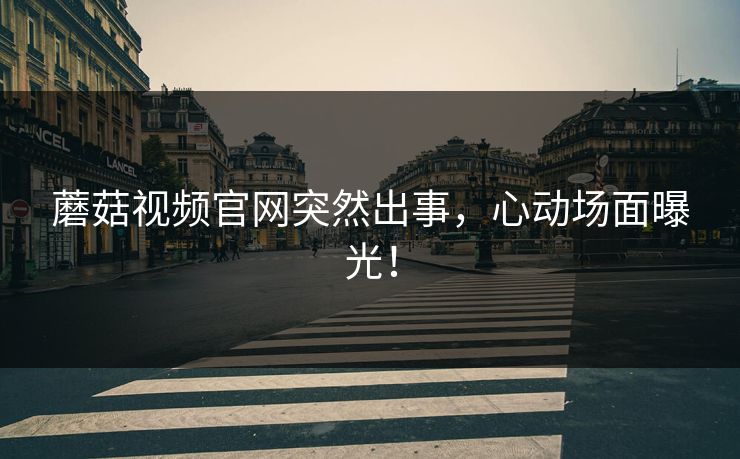 蘑菇视频官网突然出事，心动场面曝光！