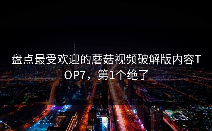 盘点最受欢迎的蘑菇视频破解版内容TOP7，第1个绝了