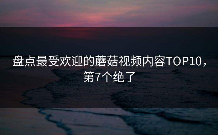 盘点最受欢迎的蘑菇视频内容TOP10，第7个绝了