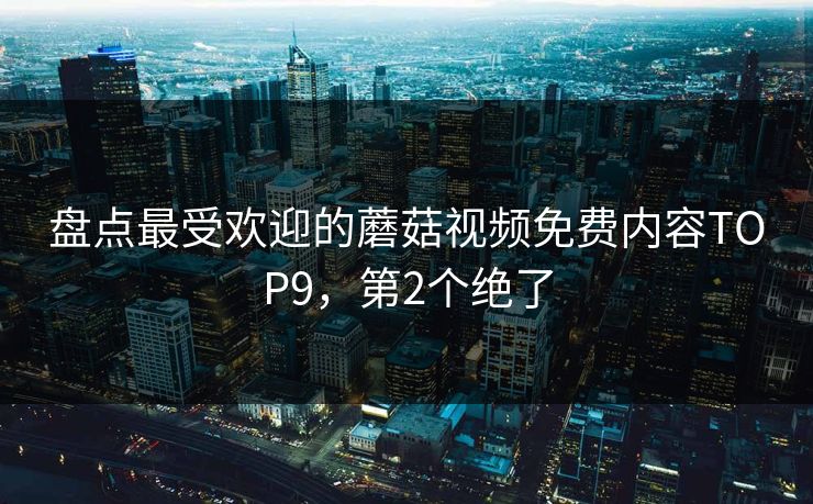 盘点最受欢迎的蘑菇视频免费内容TOP9，第2个绝了