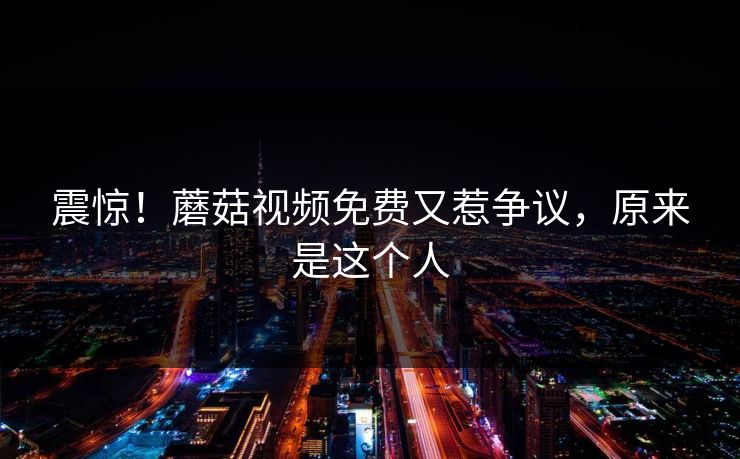 震惊！蘑菇视频免费又惹争议，原来是这个人