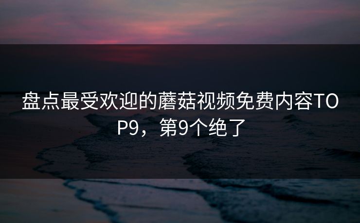 盘点最受欢迎的蘑菇视频免费内容TOP9，第9个绝了