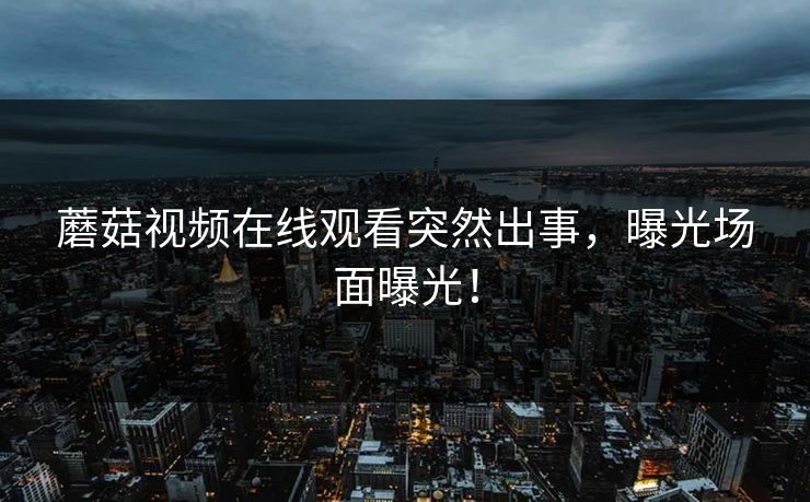 蘑菇视频在线观看突然出事，曝光场面曝光！