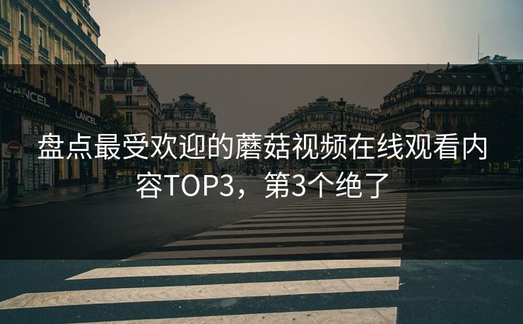 盘点最受欢迎的蘑菇视频在线观看内容TOP3，第3个绝了