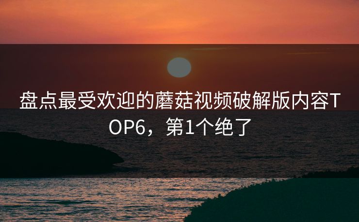 盘点最受欢迎的蘑菇视频破解版内容TOP6，第1个绝了