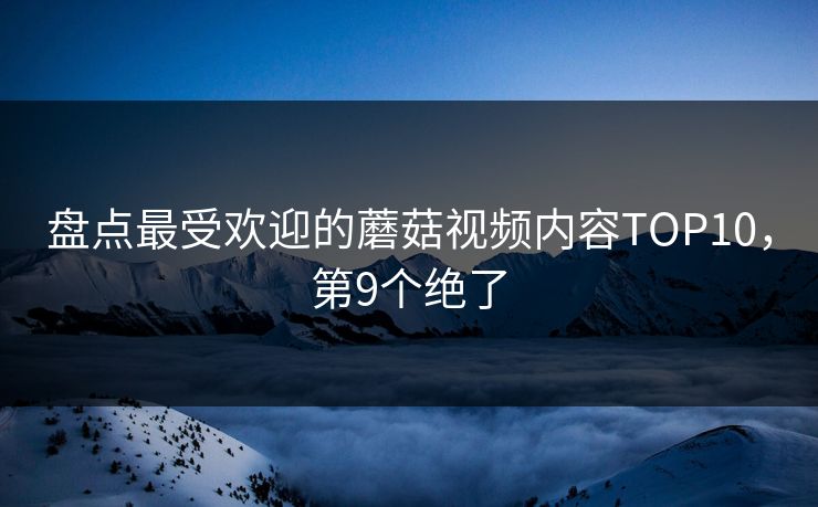 盘点最受欢迎的蘑菇视频内容TOP10，第9个绝了