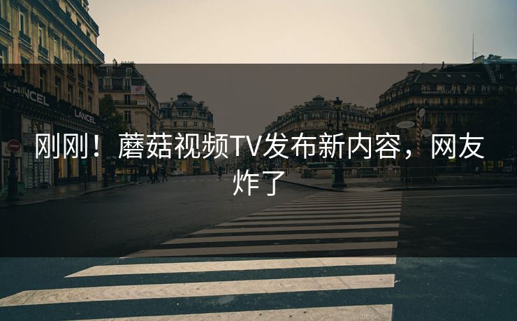 刚刚！蘑菇视频TV发布新内容，网友炸了