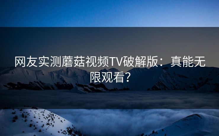 网友实测蘑菇视频TV破解版：真能无限观看？